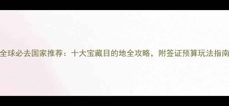 图片 全球必去国家推荐：十大宝藏目的地全攻略，附签证预算玩法指南