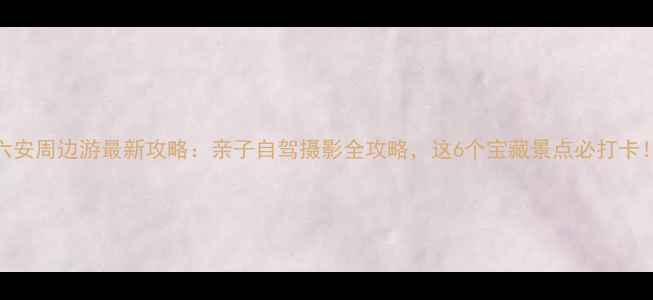 图片 六安周边游最新攻略：亲子自驾摄影全攻略，这6个宝藏景点必打卡！