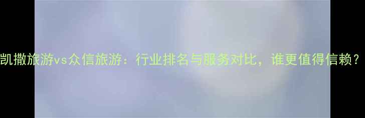 图片 凯撒旅游vs众信旅游：行业排名与服务对比，谁更值得信赖？