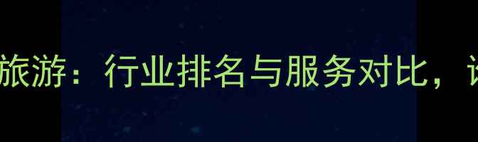 图片 凯撒旅游vs众信旅游：行业排名与服务对比，谁更值得信赖？1