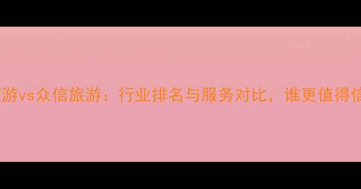 图片 凯撒旅游vs众信旅游：行业排名与服务对比，谁更值得信赖？2