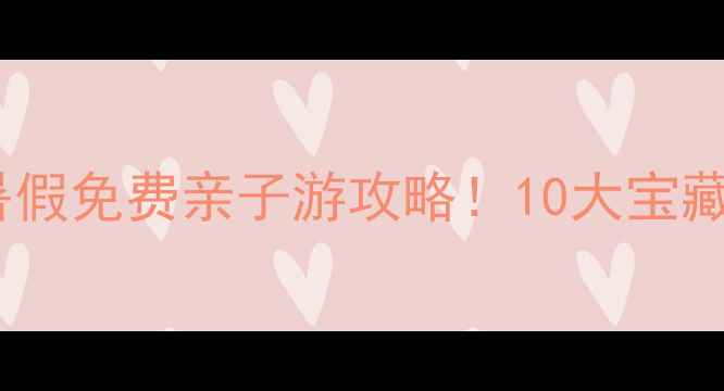 图片 北京上海广州中考生暑假免费亲子游攻略！10大宝藏景点+交通+避坑指南1