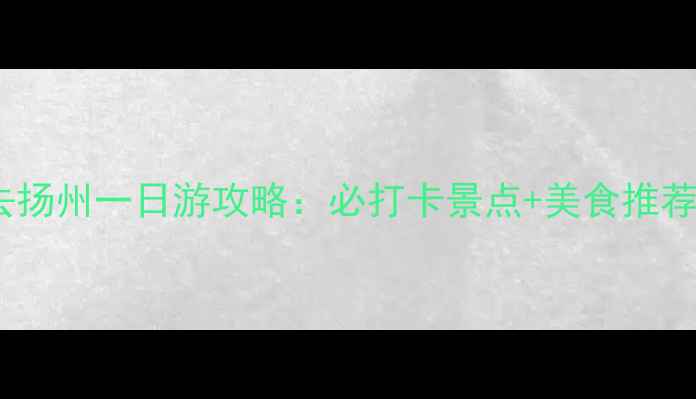 图片 南京出发去扬州一日游攻略：必打卡景点+美食推荐+交通指南