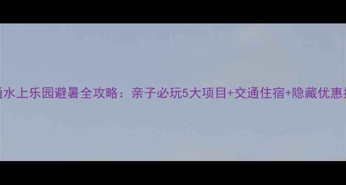 图片 南通水上乐园避暑全攻略：亲子必玩5大项目+交通住宿+隐藏优惠指南