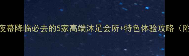 图片 厚街夜生活新宠！夜幕降临必去的5家高端沐足会所+特色体验攻略（附地址+预约方式）2