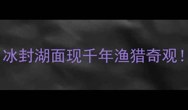 图片 吉林查干湖冬捕全攻略｜冰封湖面现千年渔猎奇观！附超详细玩法+避坑指南