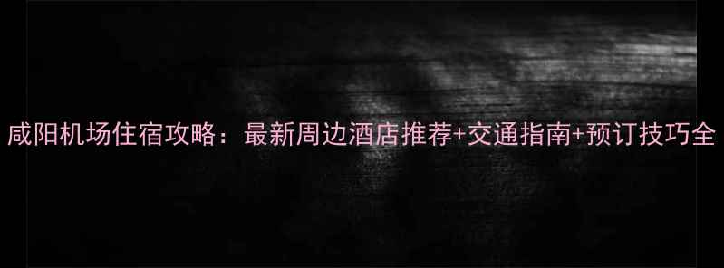 图片 咸阳机场住宿攻略：最新周边酒店推荐+交通指南+预订技巧全