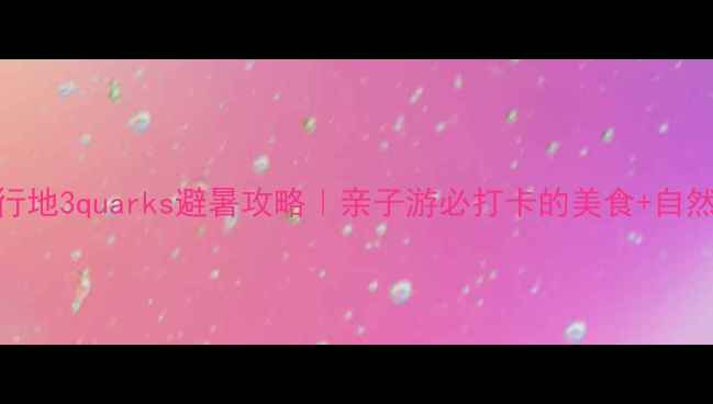 图片 国内小众旅行地3quarks避暑攻略｜亲子游必打卡的美食+自然双重盛宴！