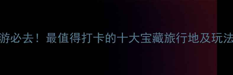 图片 国内游必去！最值得打卡的十大宝藏旅行地及玩法攻略