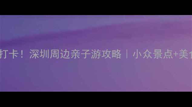 图片 坪山周边游必打卡！深圳周边亲子游攻略｜小众景点+美食+交通全指南