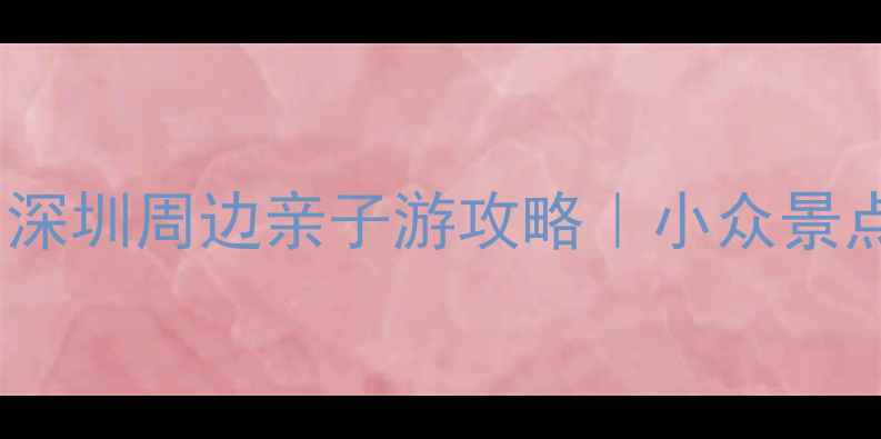 图片 坪山周边游必打卡！深圳周边亲子游攻略｜小众景点+美食+交通全指南2