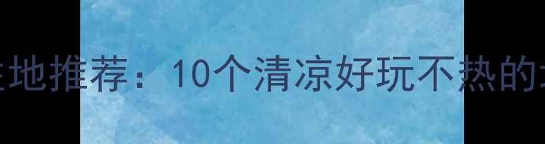 图片 夏季避暑胜地推荐：10个清凉好玩不热的地方全攻略