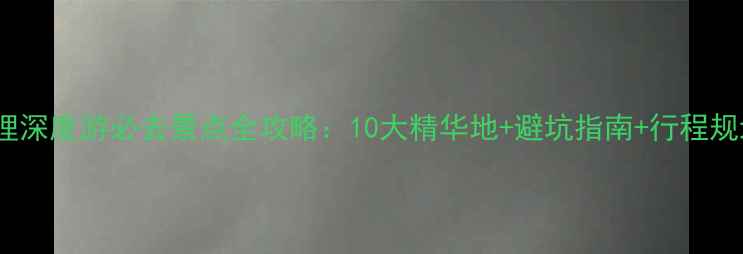 图片 大理深度游必去景点全攻略：10大精华地+避坑指南+行程规划2