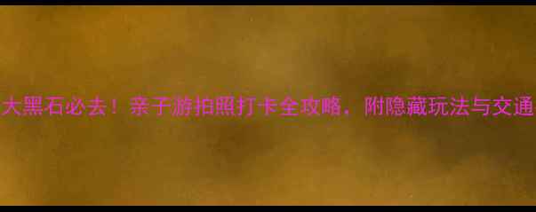 图片 大连大黑石必去！亲子游拍照打卡全攻略，附隐藏玩法与交通指南