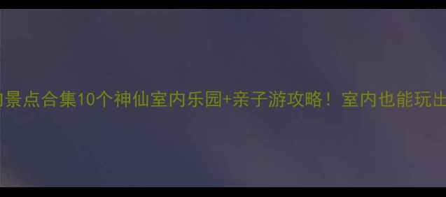 图片 大连必打卡室内景点合集10个神仙室内乐园+亲子游攻略！室内也能玩出夏天限定感🔥1