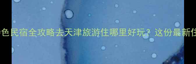 图片 天津旅游必住区域+特色民宿全攻略去天津旅游住哪里好玩？这份最新住宿指南助你玩转津门