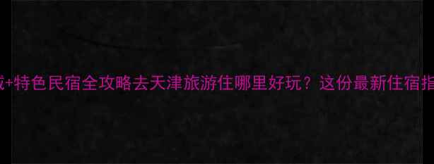 图片 天津旅游必住区域+特色民宿全攻略去天津旅游住哪里好玩？这份最新住宿指南助你玩转津门1