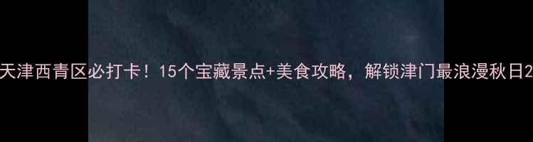 图片 天津西青区必打卡！15个宝藏景点+美食攻略，解锁津门最浪漫秋日2