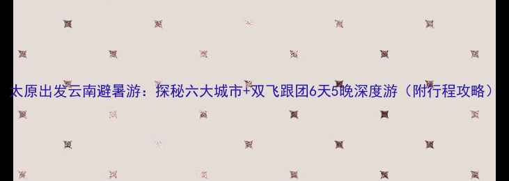 图片 太原出发云南避暑游：探秘六大城市+双飞跟团6天5晚深度游（附行程攻略）