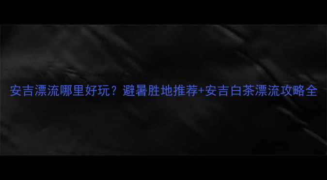 图片 安吉漂流哪里好玩？避暑胜地推荐+安吉白茶漂流攻略全