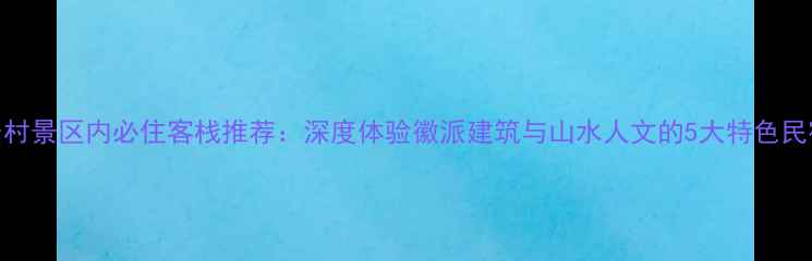 图片 宏村景区内必住客栈推荐：深度体验徽派建筑与山水人文的5大特色民宿