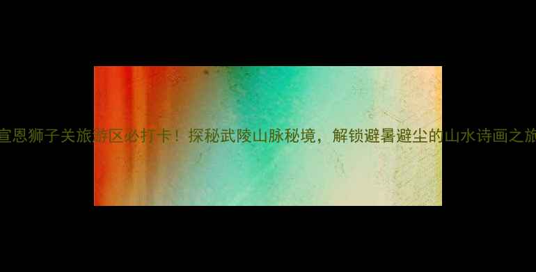 图片 宣恩狮子关旅游区必打卡！探秘武陵山脉秘境，解锁避暑避尘的山水诗画之旅