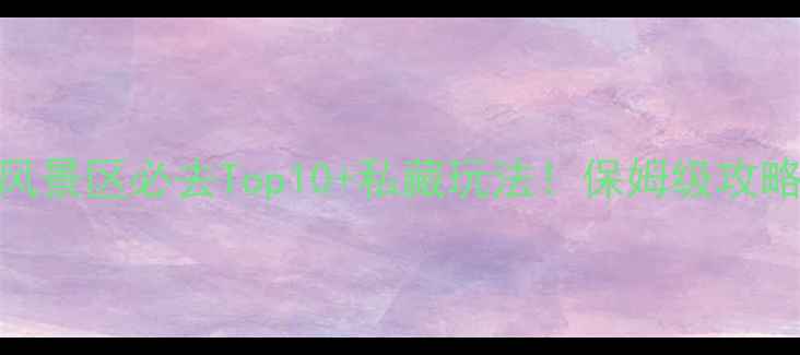 图片 山水风景区必去Top10+私藏玩法！保姆级攻略收藏