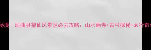 图片 山西秘境｜垣曲县望仙风景区必去攻略：山水画卷+古村探秘+太行奇观全1