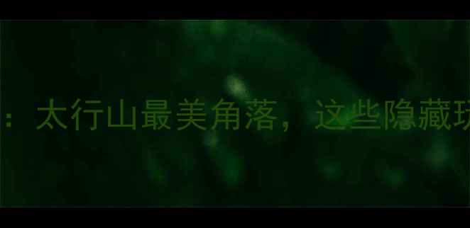图片 峰峰旅游全攻略：太行山最美角落，这些隐藏玩法你知道吗？2