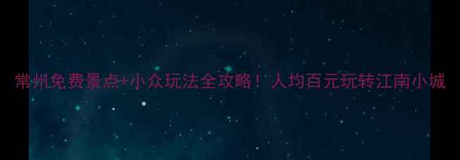 图片 常州免费景点+小众玩法全攻略！人均百元玩转江南小城