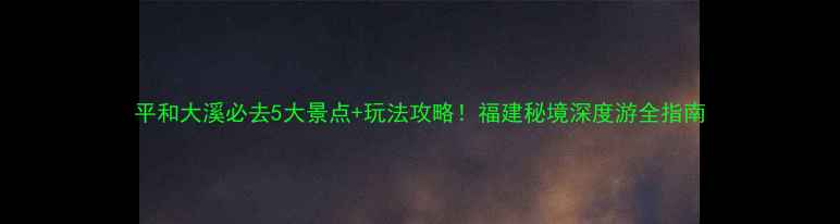 图片 平和大溪必去5大景点+玩法攻略！福建秘境深度游全指南