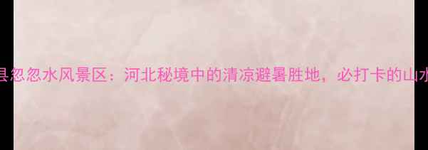 图片 平山县忽忽水风景区：河北秘境中的清凉避暑胜地，必打卡的山水画卷