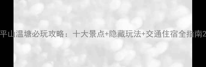 图片 平山温塘必玩攻略：十大景点+隐藏玩法+交通住宿全指南2