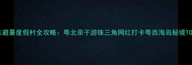 图片 广东避暑度假村全攻略：粤北亲子游珠三角网红打卡粤西海岛秘境TOP10