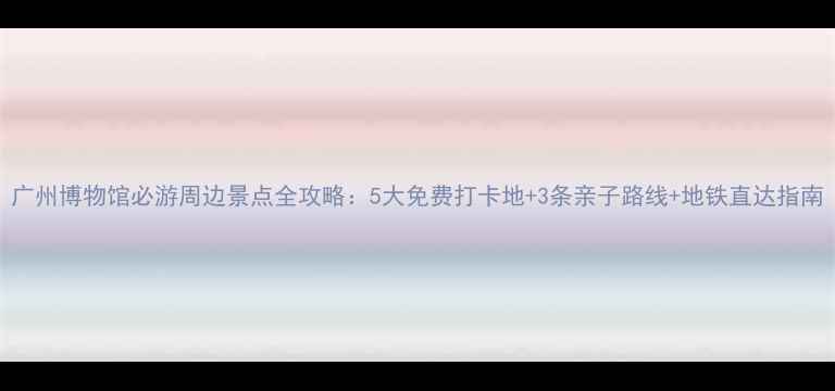 图片 广州博物馆必游周边景点全攻略：5大免费打卡地+3条亲子路线+地铁直达指南