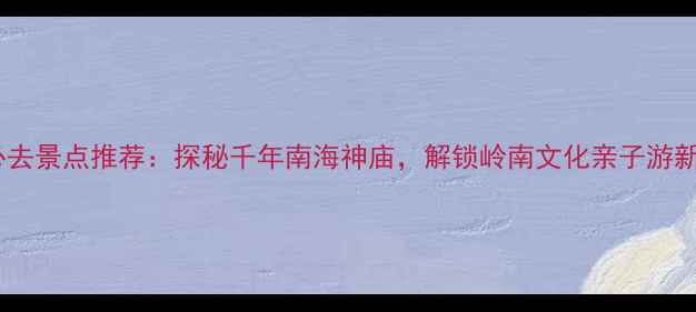 图片 广州必去景点推荐：探秘千年南海神庙，解锁岭南文化亲子游新体验1