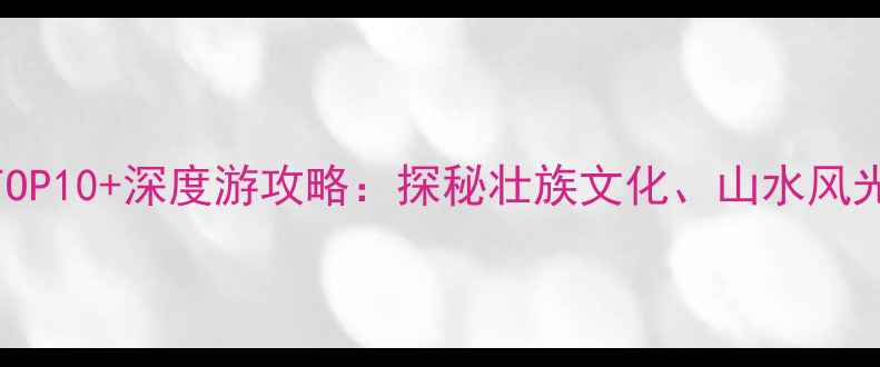 图片 广西壮族必去景点TOP10+深度游攻略：探秘壮族文化、山水风光与民俗体验全指南