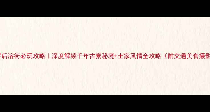 图片 张家界后溶街必玩攻略｜深度解锁千年古寨秘境+土家风情全攻略（附交通美食摄影点）2