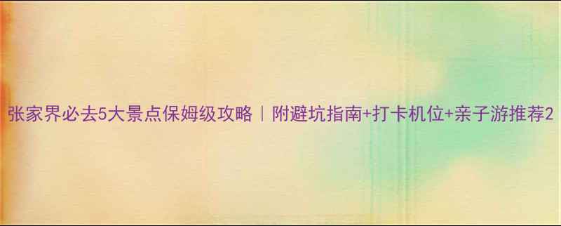 图片 张家界必去5大景点保姆级攻略｜附避坑指南+打卡机位+亲子游推荐2