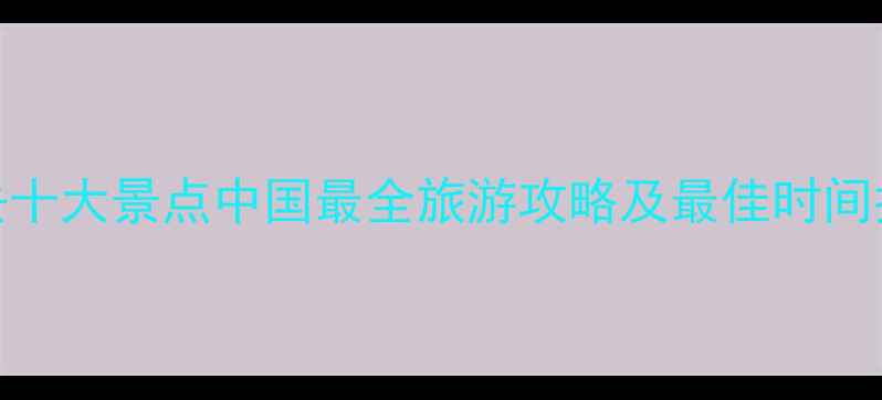 图片 必去十大景点中国最全旅游攻略及最佳时间推荐