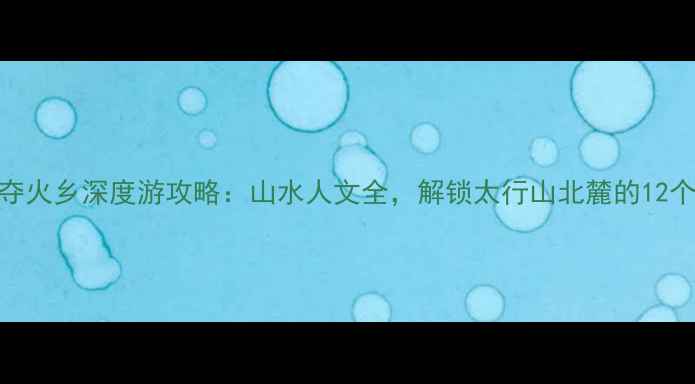 图片 必去秘境陵川夺火乡深度游攻略：山水人文全，解锁太行山北麓的12个必打卡景点！