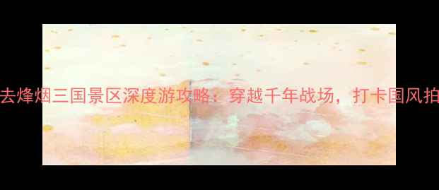 图片 忠县必去烽烟三国景区深度游攻略：穿越千年战场，打卡国风拍照圣地
