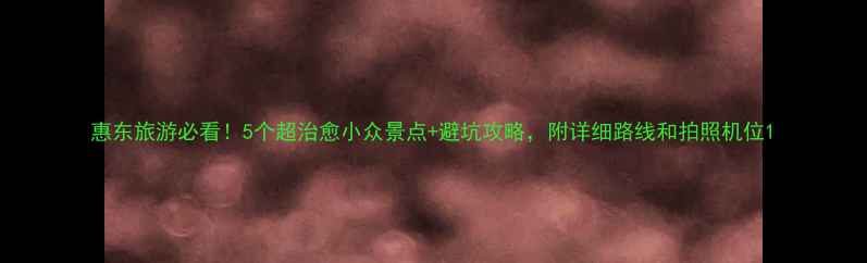 图片 惠东旅游必看！5个超治愈小众景点+避坑攻略，附详细路线和拍照机位1