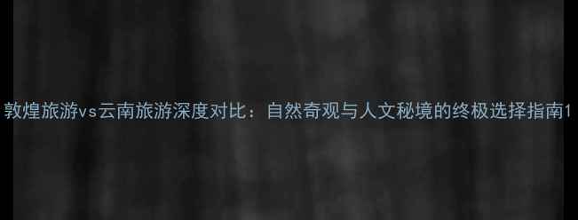 图片 敦煌旅游vs云南旅游深度对比：自然奇观与人文秘境的终极选择指南1