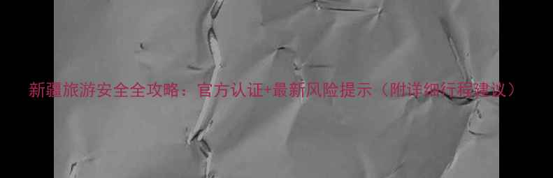 图片 新疆旅游安全全攻略：官方认证+最新风险提示（附详细行程建议）