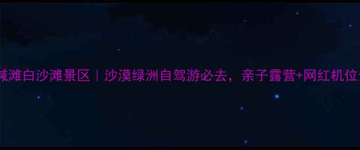 图片 新疆白碱滩白沙滩景区｜沙漠绿洲自驾游必去，亲子露营+网红机位全攻略2
