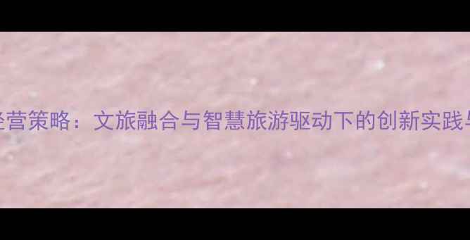 图片 旅游景区经营策略：文旅融合与智慧旅游驱动下的创新实践与未来趋势