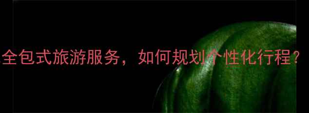 图片 旅游集团有限公司：一站式全包式旅游服务，如何规划个性化行程？高端定制游推荐与省钱攻略