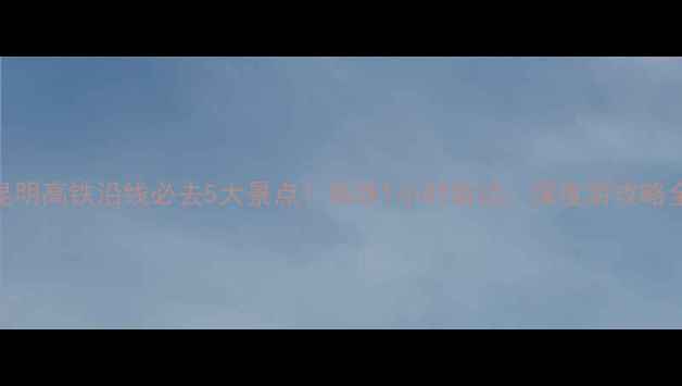 图片 昆明高铁沿线必去5大景点！高铁1小时直达，深度游攻略全