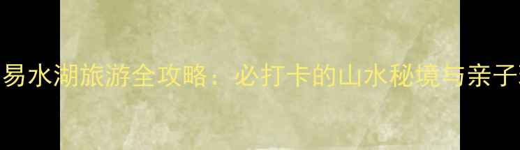 图片 易县易水湖旅游全攻略：必打卡的山水秘境与亲子玩法